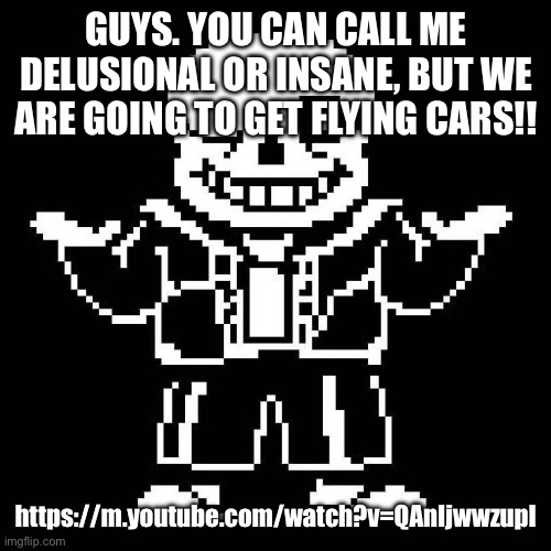 The video proves it. We are going to get em. | GUYS. YOU CAN CALL ME DELUSIONAL OR INSANE, BUT WE ARE GOING TO GET FLYING CARS!! https://m.youtube.com/watch?v=QAnIjwwzupI | image tagged in sans undertale | made w/ Imgflip meme maker