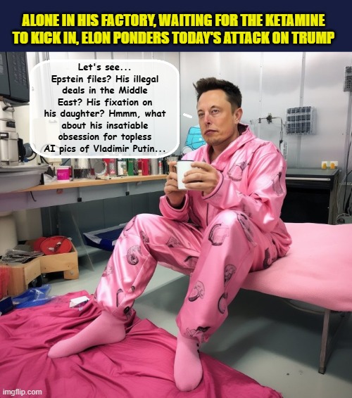 The Cat Fight Heard Around The World... | ALONE IN HIS FACTORY, WAITING FOR THE KETAMINE TO KICK IN, ELON PONDERS TODAY'S ATTACK ON TRUMP; Let's see... Epstein files? His illegal deals in the Middle East? His fixation on his daughter? Hmmm, what about his insatiable obsession for topless AI pics of Vladimir Putin... | image tagged in impeach trump,donald trump memes,government corruption,elon musk,trump is a moron | made w/ Imgflip meme maker