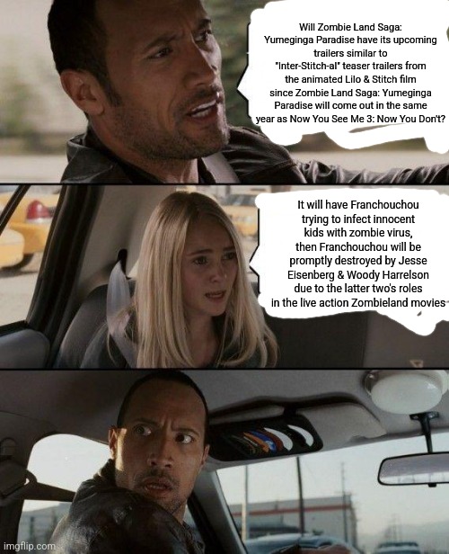 The Rock Driving | Will Zombie Land Saga: Yumeginga Paradise have its upcoming trailers similar to "Inter-Stitch-al" teaser trailers from the animated Lilo & Stitch film since Zombie Land Saga: Yumeginga Paradise will come out in the same year as Now You See Me 3: Now You Don't? It will have Franchouchou trying to infect innocent kids with zombie virus, then Franchouchou will be promptly destroyed by Jesse Eisenberg & Woody Harrelson due to the latter two's roles in the live action Zombieland movies | image tagged in the rock driving,jesse eisenberg,lilo and stitch,zombieland | made w/ Imgflip meme maker