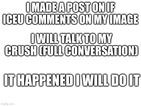 ok | I MADE A POST ON IF ICEU COMMENTS ON MY IMAGE; I WILL TALK TO MY CRUSH (FULL CONVERSATION); IT HAPPENED I WILL DO IT | image tagged in oh no | made w/ Imgflip meme maker