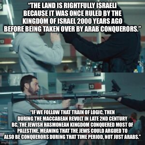 Also, god didn’t promise the land. Something that doesn’t provably exist cannot give promises | “THE LAND IS RIGHTFULLY ISRAELI BECAUSE IT WAS ONCE RULED BY THE KINGDOM OF ISRAEL 2000 YEARS AGO BEFORE BEING TAKEN OVER BY ARAB CONQUERORS.”; “IF WE FOLLOW THAT TRAIN OF LOGIC, THEN DURING THE MACCABEAN REVOLT IN LATE 2ND CENTURY BC, THE JEWISH HASMONEAN KINGDOM CONQUERED MOST OF PALESTINE. MEANING THAT THE JEWS COULD ARGUED TO ALSO BE CONQUERORS DURING THAT TIME PERIOD, NOT JUST ARABS.” | image tagged in you just pulled a pistol on a guy with a missile launcher | made w/ Imgflip meme maker