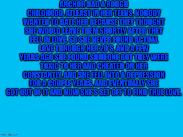 Anchor's Backstory | ANCHOR HAD A ROUGH CHILDHOOD, ATLEAST IN HER TEENS, NOBODY WANTED TO DATE HER BECAUSE THEY THOUGHT SHE WOULD LEAVE THEM SHORTLY AFTER THEY FELL IN LOVE, SO SHE NEVER FOUND ACTUAL LOVE THROUGH HER 20'S, AND A FEW YEARS AGO SHE FOUND SOMEONE BUT THEY WERE TOXIC TO HER AND CHEATED ON HER CONSTANTLY, AND SHE FELL INTO A DEPRESSION FOR A COUPLE YEARS, AND EVENTUALLY SHE GOT OUT OF IT AND NOW SHE'S SET OFF TO FIND TRUE LOVE. | image tagged in heya kid is juis sans de topic | made w/ Imgflip meme maker