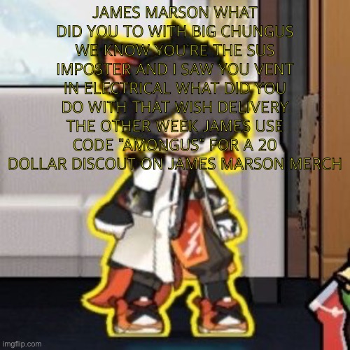 Ever wonder what happened if you mix poison and milk because o- | JAMES MARSON WHAT DID YOU TO WITH BIG CHUNGUS WE KNOW YOU'RE THE SUS IMPOSTER AND I SAW YOU VENT IN ELECTRICAL WHAT DID YOU DO WITH THAT WISH DELIVERY THE OTHER WEEK JAMES USE CODE "AMONGUS" FOR A 20 DOLLAR DISCOUT ON JAMES MARSON MERCH | image tagged in ever wonder what happened if you mix poison and milk because o- | made w/ Imgflip meme maker