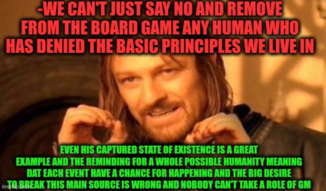 -The saving of mistakes. | -WE CAN'T JUST SAY NO AND REMOVE FROM THE BOARD GAME ANY HUMAN WHO HAS DENIED THE BASIC PRINCIPLES WE LIVE IN; EVEN HIS CAPTURED STATE OF EXISTENCE IS A GREAT EXAMPLE AND THE REMINDING FOR A WHOLE POSSIBLE HUMANITY MEANING DAT EACH EVENT HAVE A CHANCE FOR HAPPENING AND THE BIG DESIRE TO BREAK THIS MAIN SOURCE IS WRONG AND NOBODY CAN'T TAKE A ROLE OF GM | image tagged in one does not simply,united airlines passenger removed,the golden rule,game theory,you can't if you don't,fastest thing possible | made w/ Imgflip meme maker