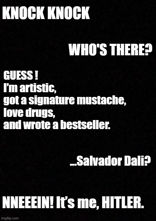 Guess who | KNOCK KNOCK; WHO'S THERE? GUESS !
I’m artistic, 
got a signature mustache, 
love drugs, 
and wrote a bestseller. ...Salvador Dali? NNEEEIN! It’s me, HITLER. | image tagged in blank,guess who,im an artist,im an entrepreneur | made w/ Imgflip meme maker