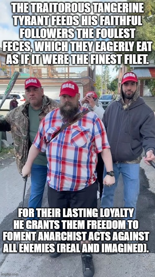 The Essence of Their "Desl." | THE TRAITOROUS TANGERINE TYRANT FEEDS HIS FAITHFUL FOLLOWERS THE FOULEST FECES, WHICH THEY EAGERLY EAT AS IF IT WERE THE FINEST FILET. FOR THEIR LASTING LOYALTY HE GRANTS THEM FREEDOM TO FOMENT ANARCHIST ACTS AGAINST ALL ENEMIES (REAL AND IMAGINED). | image tagged in politics | made w/ Imgflip meme maker
