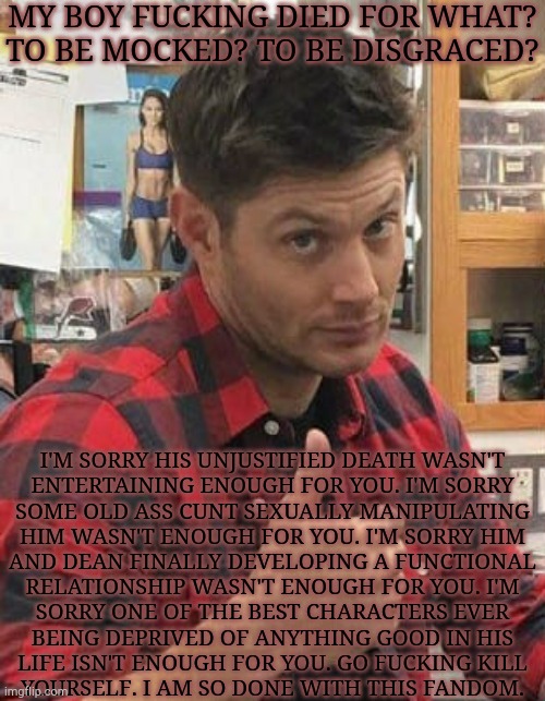 Old Rant But This Needed To Be Said | MY BOY FUCKING DIED FOR WHAT?
TO BE MOCKED? TO BE DISGRACED? I'M SORRY HIS UNJUSTIFIED DEATH WASN'T
ENTERTAINING ENOUGH FOR YOU. I'M SORRY
SOME OLD ASS CUNT SEXUALLY MANIPULATING
HIM WASN'T ENOUGH FOR YOU. I'M SORRY HIM
AND DEAN FINALLY DEVELOPING A FUNCTIONAL
RELATIONSHIP WASN'T ENOUGH FOR YOU. I'M
SORRY ONE OF THE BEST CHARACTERS EVER
BEING DEPRIVED OF ANYTHING GOOD IN HIS
LIFE ISN'T ENOUGH FOR YOU. GO FUCKING KILL
YOURSELF. I AM SO DONE WITH THIS FANDOM. | image tagged in go fuck yourself,tired of your crap,i'm tired of pretending it's not,fandom,supernatural | made w/ Imgflip meme maker