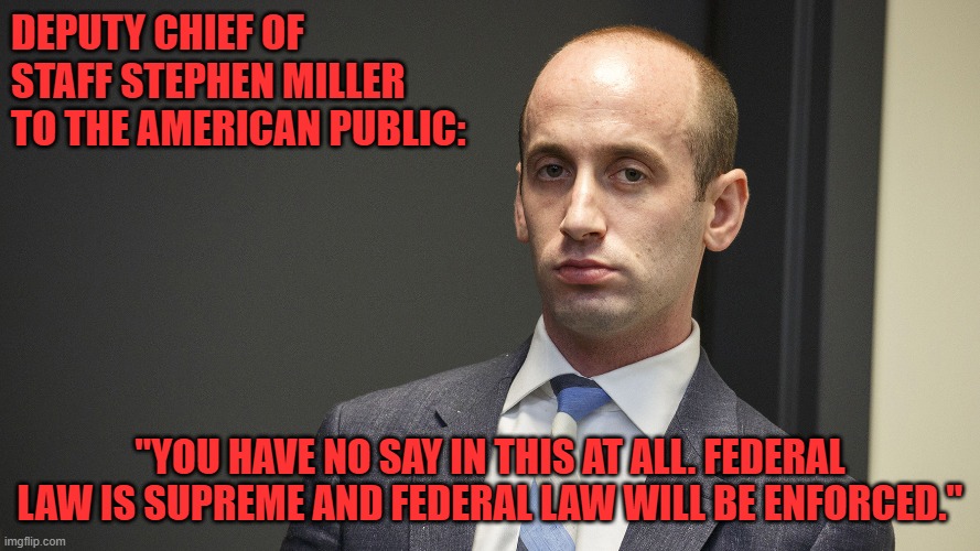 Federal Law is Supreme | DEPUTY CHIEF OF STAFF STEPHEN MILLER TO THE AMERICAN PUBLIC:; "YOU HAVE NO SAY IN THIS AT ALL. FEDERAL LAW IS SUPREME AND FEDERAL LAW WILL BE ENFORCED." | image tagged in stephen miller | made w/ Imgflip meme maker