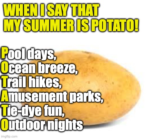 My summer is potato! | WHEN I SAY THAT MY SUMMER IS POTATO! P
O
T
A
T
O; Pool days, 
Ocean breeze, 
Trail hikes, 
Amusement parks, 
Tie-dye fun, 
Outdoor nights | image tagged in potato,summer vacation,funny,chatgpt | made w/ Imgflip meme maker