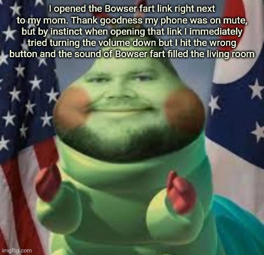 Cater pillar | I opened the Bowser fart link right next to my mom. Thank goodness my phone was on mute, but by instinct when opening that link I immediately tried turning the volume down but I hit the wrong button and the sound of Bowser fart filled the living room | image tagged in cater pillar | made w/ Imgflip meme maker