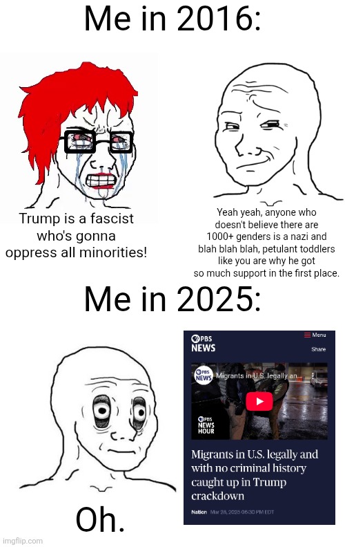 I fully supported Trump in all elections but now he is proving himself to be too authoritarian | Me in 2016:; Trump is a fascist who's gonna oppress all minorities! Yeah yeah, anyone who doesn't believe there are 1000+ genders is a nazi and blah blah blah, petulant toddlers like you are why he got so much support in the first place. Me in 2025:; Oh. | image tagged in donald trump,immigration,trump immigration policy,tyranny | made w/ Imgflip meme maker