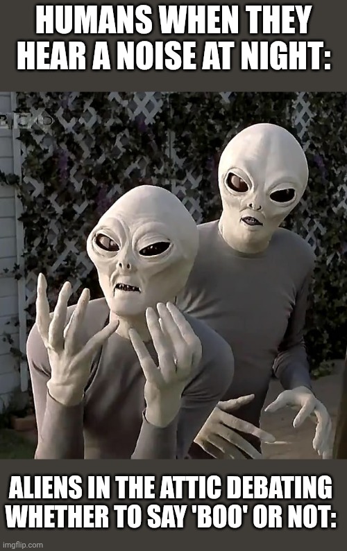 Scary Movie Aliens | HUMANS WHEN THEY HEAR A NOISE AT NIGHT:; ALIENS IN THE ATTIC DEBATING WHETHER TO SAY 'BOO' OR NOT: | image tagged in scary movie aliens | made w/ Imgflip meme maker