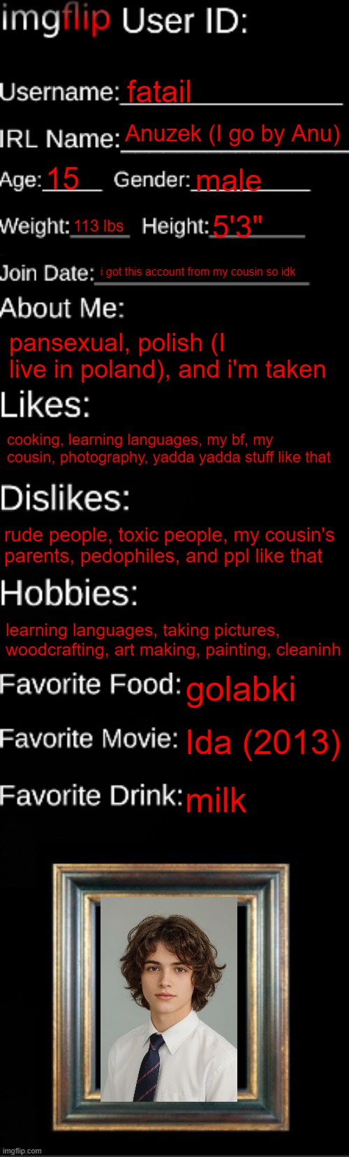 it's my yearbook pic lol | fatail; Anuzek (I go by Anu); 15; male; 113 lbs; 5'3"; i got this account from my cousin so idk; pansexual, polish (I live in poland), and i'm taken; cooking, learning languages, my bf, my cousin, photography, yadda yadda stuff like that; rude people, toxic people, my cousin's parents, pedophiles, and ppl like that; learning languages, taking pictures, woodcrafting, art making, painting, cleaninh; golabki; Ida (2013); milk | image tagged in imgflip id card | made w/ Imgflip meme maker