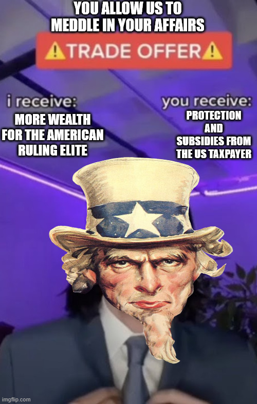 You recieve I recieve | MORE WEALTH FOR THE AMERICAN RULING ELITE PROTECTION AND SUBSIDIES FROM THE US TAXPAYER YOU ALLOW US TO MEDDLE IN YOUR AFFAIRS | image tagged in you recieve i recieve | made w/ Imgflip meme maker