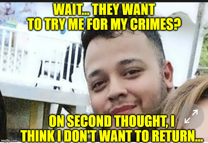 Kilmar Abrego Garcia (D) | WAIT... THEY WANT TO TRY ME FOR MY CRIMES? ON SECOND THOUGHT, I THINK I DON'T WANT TO RETURN... | image tagged in kilmar abrego garcia d | made w/ Imgflip meme maker