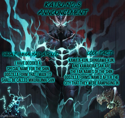 Since the previous evos had their names from cities, I decided to do that also (and it’s gonna be a big part of the plot) | I have decided a special name for the shin godzilla form that I made, it shall be called Mikurajima-San; Kamata-Kun, Shinigawa-Kun, and Kamakura-San are the fan names of the shin Godzilla forms, named after the city that they were rampaging in | image tagged in kaiju no 8 announcement template | made w/ Imgflip meme maker