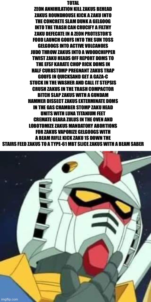 Every Gundam protagonist be like | TOTAL ZEON ANNIHILATION KILL ZAKUS BEHEAD ZAKUS ROUNDHOUSE KICK A ZAKU INTO THE CONCRETE SLAM DUNK A GELGOOG INTO THE TRASH CAN CRUCIFY A FILTHY ZAKU DEFECATE IN A ZEON PROTESTOR’S FOOD LAUNCH GOUFS INTO THE SUN TOSS GELGOOGS INTO ACTIVE VOLCANOES JUDO THROW ZAKUS INTO A WOODCHIPPER TWIST ZAKU HEADS OFF REPORT DOMS TO THE EFSF KARATE CHOP RICK DOMS IN HALF CURBSTOMP PREGNANT ZAKUS TRAP GOUFS IN QUICKSAND GET A GAZA-C STUCK IN THE WASHER AND CALL IT STEPSIS CRUSH ZAKUS IN THE TRASH COMPACTOR BITCH SLAP ZAKUS WITH A GUNDAM HAMMER DISSECT ZAKUS EXTERMINATE DOMS IN THE GAS CHAMBER STOMP ZAKU HEAD UNITS WITH LUNA TITANIUM FEET CREMATE GEARA ZULUS IN THE OVEN AND LOBOTOMIZE ZAKUS MANDATORY ABORTIONS FOR ZAKUS VAPORIZE GELGOOGS WITH A BEAM RIFLE KICK ZAKU 1S DOWN THE STAIRS FEED ZAKUS TO A TYPE-61 MBT SLICE ZAKUS WITH A BEAM SABER | image tagged in gundam | made w/ Imgflip meme maker