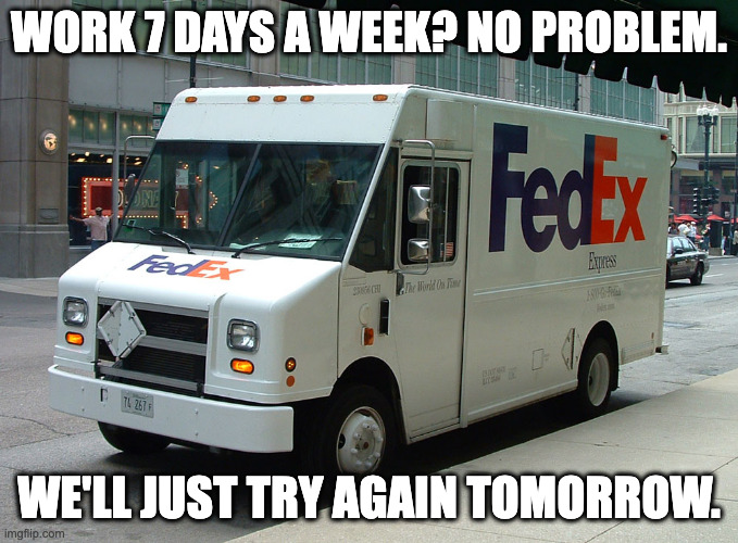 You don't really need this delivery anyway. | WORK 7 DAYS A WEEK? NO PROBLEM. WE'LL JUST TRY AGAIN TOMORROW. | image tagged in fedex truck | made w/ Imgflip meme maker