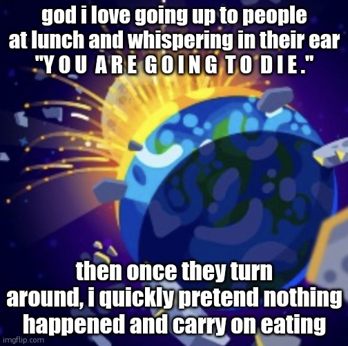 moon crash | god i love going up to people at lunch and whispering in their ear "Y O U  A R E  G O I N G  T O  D I E ."; then once they turn around, i quickly pretend nothing happened and carry on eating | image tagged in moon crash | made w/ Imgflip meme maker