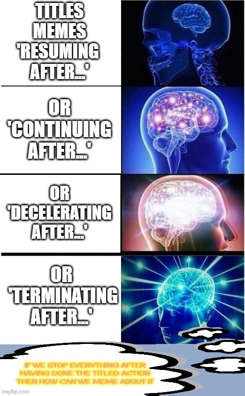 ...more | TITLES
 MEMES 
'RESUMING 
AFTER...'; OR
 'CONTINUING 
AFTER...'; OR
 'DECELERATING 
AFTER...'; OR
 'TERMINATING
AFTER...'; IF WE STOP EVERYTHING AFTER HAVING DONE THE TITLED ACTION THEN HOW CAN WE MEME ABOUT IT | image tagged in memes,expanding brain,untagged | made w/ Imgflip meme maker