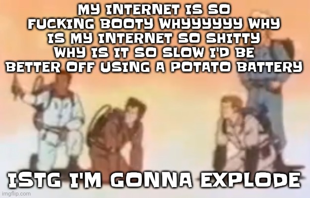 Wyoming population lore | MY INTERNET IS SO FU‍CKING BOOTY WHYYYYYY WHY IS MY INTERNET SO SHITTY WHY IS IT SO SLOW I'D BE BETTER OFF USING A POTATO BATTERY; ISTG I'M GONNA EXPLODE | image tagged in wyoming population lore | made w/ Imgflip meme maker
