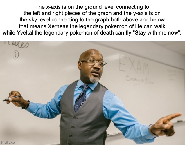 I have a theory | The x-axis is on the ground level connecting to the left and right pieces of the graph and the y-axis is on the sky level connecting to the graph both above and below that means Xerneas the legendary pokemon of life can walk while Yveltal the legendary pokemon of death can fly "Stay with me now": | image tagged in stay with me now,game theory,guys i have a theory,pokemon memes,math | made w/ Imgflip meme maker
