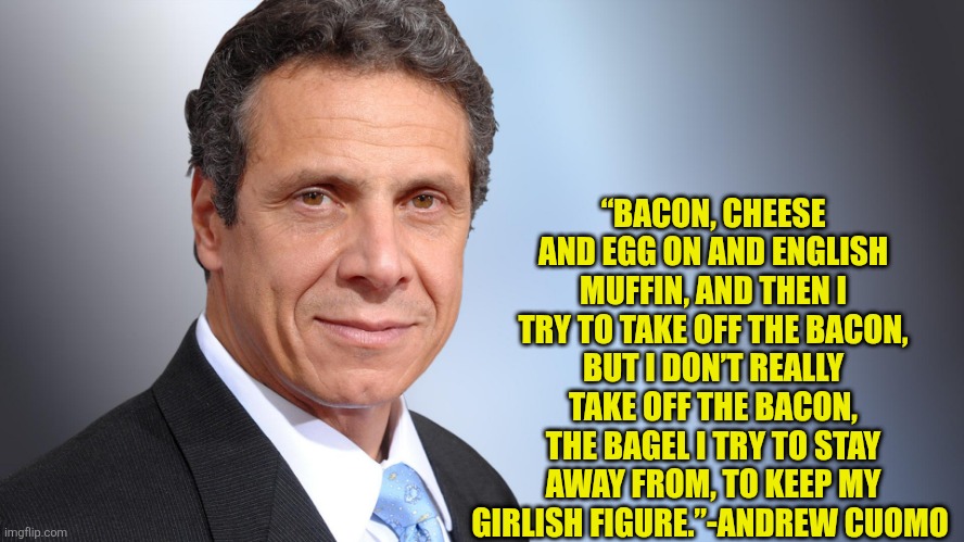 Legit words from the guys mouth | “BACON, CHEESE AND EGG ON AND ENGLISH MUFFIN, AND THEN I TRY TO TAKE OFF THE BACON, BUT I DON’T REALLY TAKE OFF THE BACON, THE BAGEL I TRY TO STAY AWAY FROM, TO KEEP MY GIRLISH FIGURE.”-ANDREW CUOMO | image tagged in andrew cuomo,ny,becspk,egg sandwich,corruption | made w/ Imgflip meme maker
