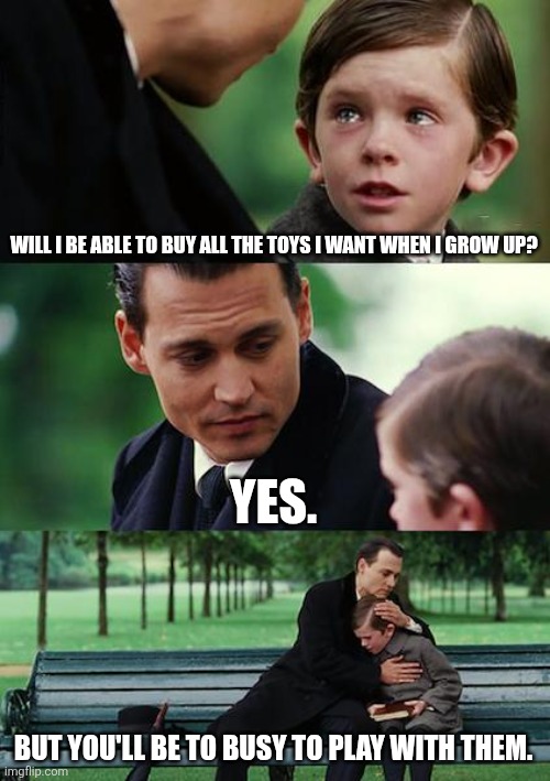 The truth of growing up. | WILL I BE ABLE TO BUY ALL THE TOYS I WANT WHEN I GROW UP? YES. BUT YOU'LL BE TO BUSY TO PLAY WITH THEM. | image tagged in memes,finding neverland | made w/ Imgflip meme maker