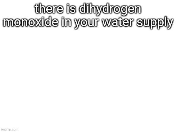 there is dihydrogen monoxide in your water supply | made w/ Imgflip meme maker