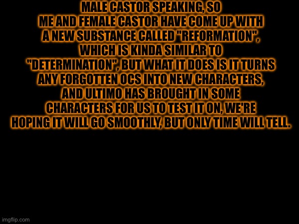 Experiment Log #1 | MALE CASTOR SPEAKING, SO ME AND FEMALE CASTOR HAVE COME UP WITH A NEW SUBSTANCE CALLED "REFORMATION", WHICH IS KINDA SIMILAR TO "DETERMINATION", BUT WHAT IT DOES IS IT TURNS ANY FORGOTTEN OCS INTO NEW CHARACTERS, AND ULTIMO HAS BROUGHT IN SOME CHARACTERS FOR US TO TEST IT ON, WE'RE HOPING IT WILL GO SMOOTHLY, BUT ONLY TIME WILL TELL. | image tagged in heya kid is juis sans de topic | made w/ Imgflip meme maker
