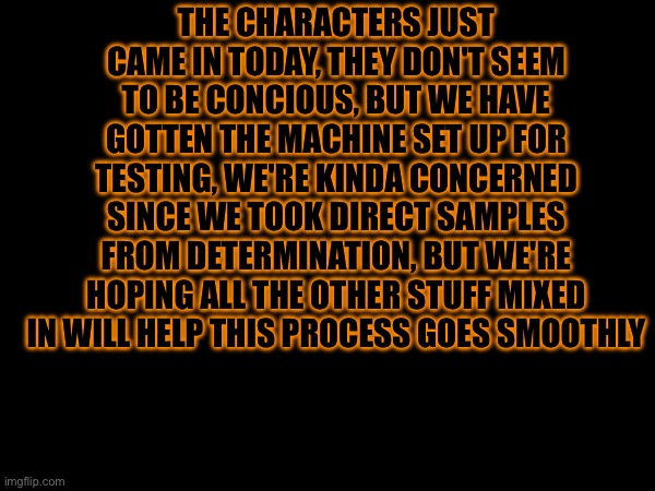 Experiment Log #2 | THE CHARACTERS JUST CAME IN TODAY, THEY DON'T SEEM TO BE CONCIOUS, BUT WE HAVE GOTTEN THE MACHINE SET UP FOR TESTING, WE'RE KINDA CONCERNED SINCE WE TOOK DIRECT SAMPLES FROM DETERMINATION, BUT WE'RE HOPING ALL THE OTHER STUFF MIXED IN WILL HELP THIS PROCESS GOES SMOOTHLY | image tagged in heya kid is juis sans de topic | made w/ Imgflip meme maker