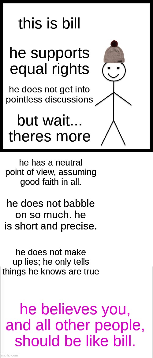 this is bill; he supports equal rights; he does not get into pointless discussions; but wait... theres more; he has a neutral point of view, assuming good faith in all. he does not babble on so much. he is short and precise. he does not make up lies; he only tells things he knows are true; he believes you, and all other people, should be like bill. | image tagged in memes,be like bill | made w/ Imgflip meme maker