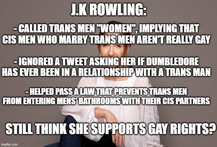 J.K ROWLING:; - CALLED TRANS MEN "WOMEN", IMPLYING THAT CIS MEN WHO MARRY TRANS MEN AREN'T REALLY GAY; - IGNORED A TWEET ASKING HER IF DUMBLEDORE HAS EVER BEEN IN A RELATIONSHIP WITH A TRANS MAN; - HELPED PASS A LAW THAT PREVENTS TRANS MEN FROM ENTERING MENS' BATHROOMS WITH THEIR CIS PARTNERS; STILL THINK SHE SUPPORTS GAY RIGHTS? | image tagged in meme,memes,jk rowling,lgbt,lgbtq,gay rights | made w/ Imgflip meme maker