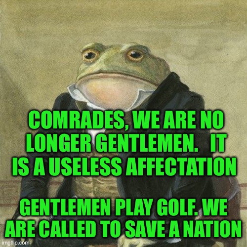 Gentlemen, it is with great pleasure to inform you that | COMRADES, WE ARE NO LONGER GENTLEMEN.   IT IS A USELESS AFFECTATION; GENTLEMEN PLAY GOLF. WE ARE CALLED TO SAVE A NATION | image tagged in gentlemen it is with great pleasure to inform you that | made w/ Imgflip meme maker