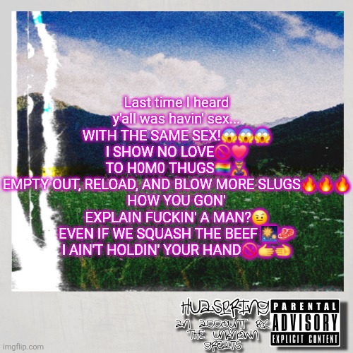 HuaSpring Temp | Last time I heard y'all was havin' sex... WITH THE SAME SEX!😱😱😱
I SHOW NO LOVE🚫❤️
TO H0M0 THUGS🏳️‍🌈🦹
EMPTY OUT, RELOAD, AND BLOW MORE SLUGS🔥🔥🔥
HOW YOU GON' EXPLAIN FUCKIN' A MAN?🤨
EVEN IF WE SQUASH THE BEEF 🎆🥩
I AIN'T HOLDIN' YOUR HAND🚫🫱🫲 | image tagged in huaspring temp | made w/ Imgflip meme maker