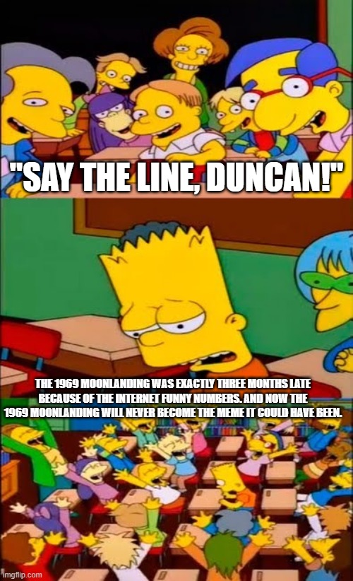 1969 Moonlanding exactly three months late Bart say the line | "SAY THE LINE, DUNCAN!"; THE 1969 MOONLANDING WAS EXACTLY THREE MONTHS LATE BECAUSE OF THE INTERNET FUNNY NUMBERS. AND NOW THE 1969 MOONLANDING WILL NEVER BECOME THE MEME IT COULD HAVE BEEN. | image tagged in say the line bart simpsons | made w/ Imgflip meme maker