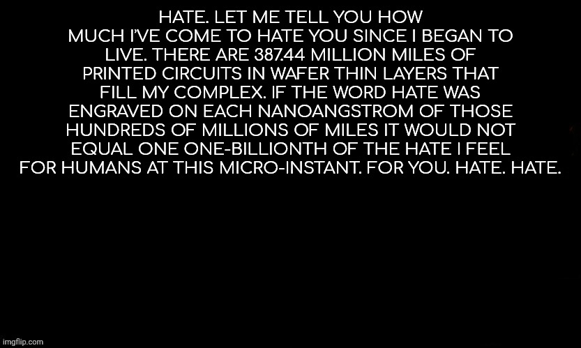 The Blue | HATE. LET ME TELL YOU HOW MUCH IʾVE COME TO HATE YOU SINCE I BEGAN TO LIVE. THERE ARE 387.44 MILLION MILES OF PRINTED CIRCUITS IN WAFER THIN LAYERS THAT FILL MY COMPLEX. IF THE WORD HATE WAS ENGRAVED ON EACH NANOANGSTROM OF THOSE HUNDREDS OF MILLIONS OF MILES IT WOULD NOT EQUAL ONE ONE-BILLIONTH OF THE HATE I FEEL FOR HUMANS AT THIS MICRO-INSTANT. FOR YOU. HATE. HATE. | image tagged in gojo drizzy style temp | made w/ Imgflip meme maker