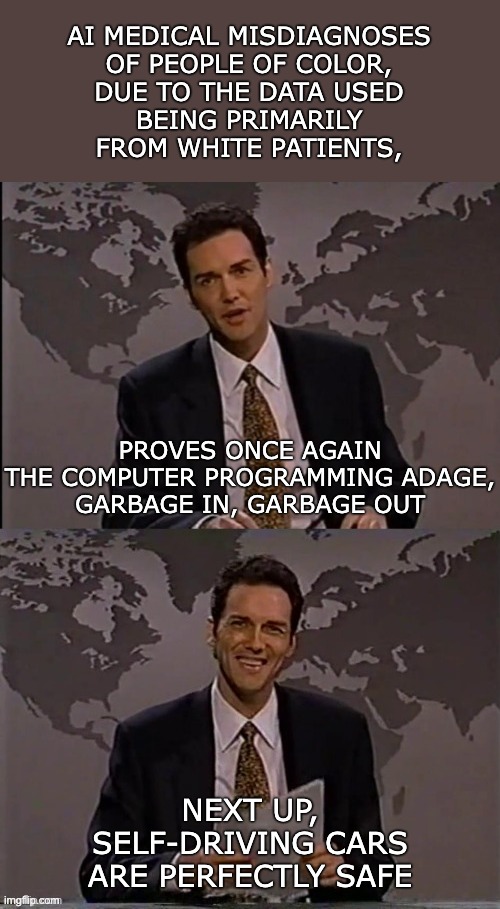 Norm Macdonald | AI MEDICAL MISDIAGNOSES

OF PEOPLE OF COLOR,
DUE TO THE DATA USED
BEING PRIMARILY FROM WHITE PATIENTS, PROVES ONCE AGAIN
THE COMPUTER PROGRAMMING ADAGE,
GARBAGE IN, GARBAGE OUT; NEXT UP,
SELF-DRIVING CARS
ARE PERFECTLY SAFE | image tagged in norm macdonald | made w/ Imgflip meme maker