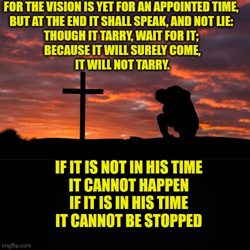 FOR THE VISION IS YET FOR AN APPOINTED TIME,
 BUT AT THE END IT SHALL SPEAK, AND NOT LIE: 
THOUGH IT TARRY, WAIT FOR IT;
 BECAUSE IT WILL SURELY COME,
 IT WILL NOT TARRY. IF IT IS NOT IN HIS TIME
IT CANNOT HAPPEN
IF IT IS IN HIS TIME
IT CANNOT BE STOPPED | image tagged in kneeling before the cross,black background | made w/ Imgflip meme maker