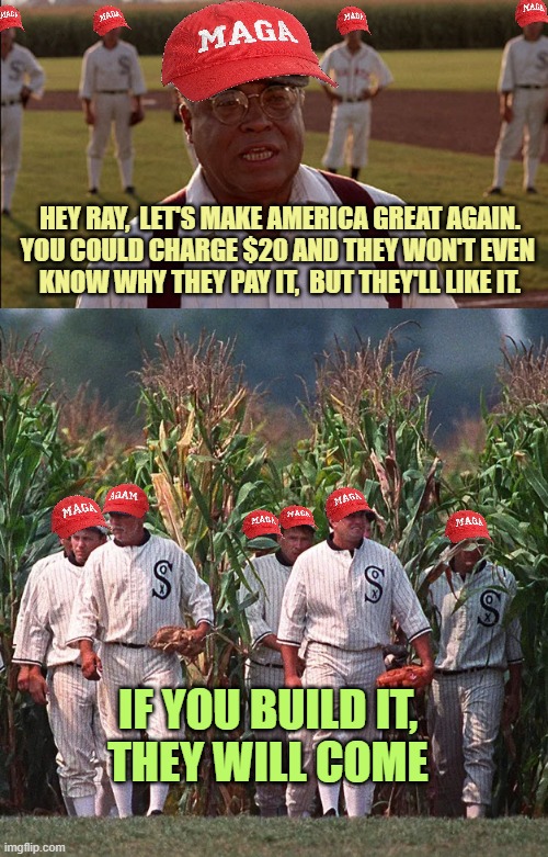 MAGA : If you build it, they will come | HEY RAY,  LET'S MAKE AMERICA GREAT AGAIN.
YOU COULD CHARGE $20 AND THEY WON'T EVEN 
KNOW WHY THEY PAY IT,  BUT THEY'LL LIKE IT. IF YOU BUILD IT,
THEY WILL COME | image tagged in field of dreams,field of dreams - coming out of the corn,president trump,republican party,maga,democrat | made w/ Imgflip meme maker