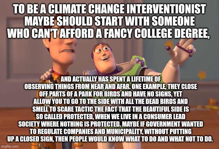 X, X Everywhere Meme | TO BE A CLIMATE CHANGE INTERVENTIONIST MAYBE SHOULD START WITH SOMEONE WHO CAN'T AFFORD A FANCY COLLEGE DEGREE, AND ACTUALLY HAS SPENT A LIFETIME OF OBSERVING THINGS FROM NEAR AND AFAR. ONE EXAMPLE, THEY CLOSE OFF PARTS OF A PARK FOR BIRDS AND HAVE NO SIGNS, YET ALLOW YOU TO GO TO THE SIDE WITH ALL THE DEAD BIRDS AND SMELL TO SCARE TACTIC THE FACT THAT THE BEAUTIFUL SIDE IS SO CALLED PROTECTED, WHEN WE LIVE IN A CONSUMER LEAD SOCIETY WHERE NOTHING IS PROTECTED. MAYBE IF GOVERNMENT WANTED TO REGULATE COMPANIES AND MUNICIPALITY, WITHOUT PUTTING UP A CLOSED SIGN, THEN PEOPLE WOULD KNOW WHAT TO DO AND WHAT NOT TO DO. | image tagged in memes,x x everywhere | made w/ Imgflip meme maker