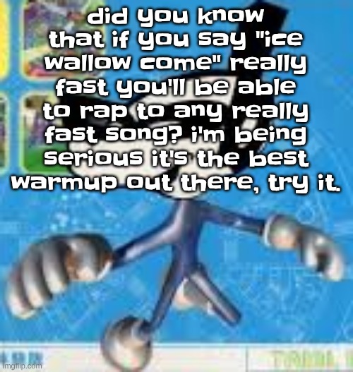 Wheauhuehuhuhyuey?????????????? | did you know that if you say "ice wallow come" really fast you'll be able to rap to any really fast song? i'm being serious it's the best warmup out there, try it. | image tagged in wheauhuehuhuhyuey | made w/ Imgflip meme maker