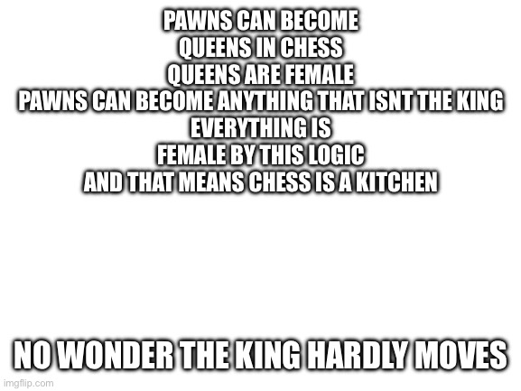 Blank White Template | PAWNS CAN BECOME QUEENS IN CHESS
QUEENS ARE FEMALE
PAWNS CAN BECOME ANYTHING THAT ISNT THE KING
EVERYTHING IS FEMALE BY THIS LOGIC
AND THAT MEANS CHESS IS A KITCHEN; NO WONDER THE KING HARDLY MOVES | image tagged in blank white template | made w/ Imgflip meme maker
