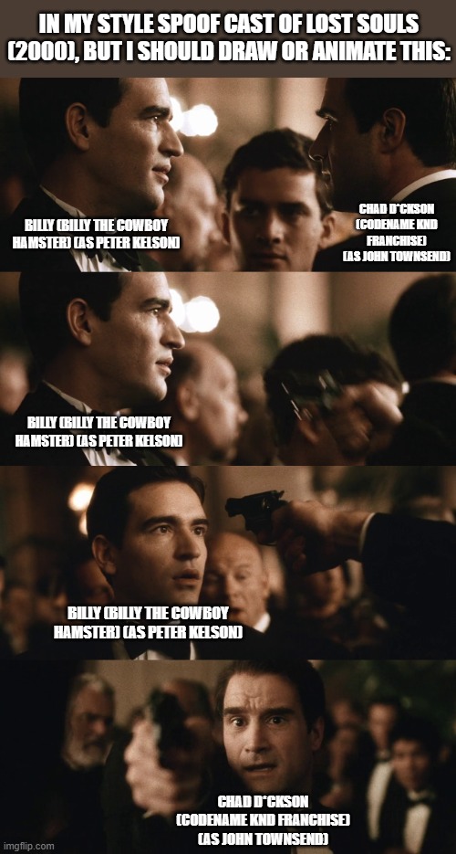 Should Animate/Draw This in Lorick Style Spoof Cast #15 | IN MY STYLE SPOOF CAST OF LOST SOULS (2000), BUT I SHOULD DRAW OR ANIMATE THIS:; CHAD D*CKSON (CODENAME KND FRANCHISE) (AS JOHN TOWNSEND); BILLY (BILLY THE COWBOY HAMSTER) (AS PETER KELSON); BILLY (BILLY THE COWBOY HAMSTER) (AS PETER KELSON); BILLY (BILLY THE COWBOY HAMSTER) (AS PETER KELSON); CHAD D*CKSON (CODENAME KND FRANCHISE) (AS JOHN TOWNSEND) | image tagged in meme,memes,spoof cast,screenshot,lost souls,should animate/draw this in lorick style spoof cast | made w/ Imgflip meme maker