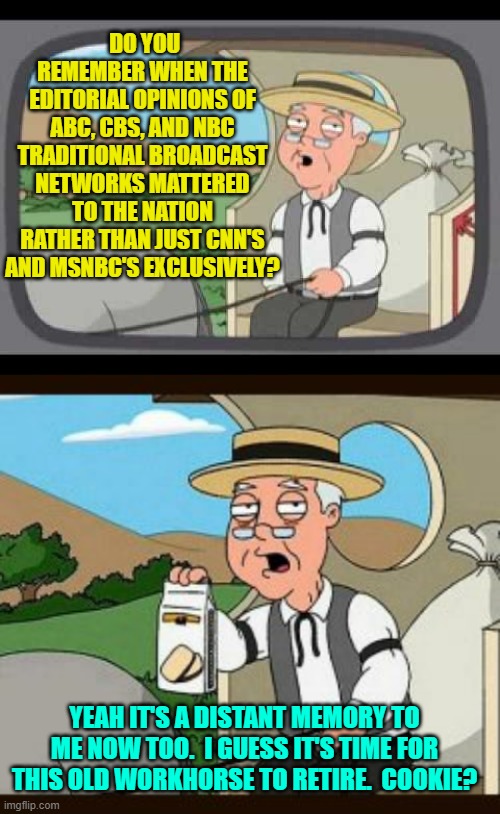 When exactly did this media transition happen? | DO YOU REMEMBER WHEN THE EDITORIAL OPINIONS OF ABC, CBS, AND NBC TRADITIONAL BROADCAST NETWORKS MATTERED TO THE NATION RATHER THAN JUST CNN'S AND MSNBC'S EXCLUSIVELY? YEAH IT'S A DISTANT MEMORY TO ME NOW TOO.  I GUESS IT'S TIME FOR THIS OLD WORKHORSE TO RETIRE.  COOKIE? | image tagged in pepperidge farm remembers | made w/ Imgflip meme maker
