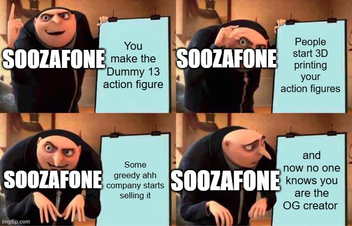 Gru's Plan | You make the Dummy 13 action figure; People start 3D printing your action figures; SOOZAFONE; SOOZAFONE; Some greedy ahh company starts selling it; and now no one knows you are the OG creator; SOOZAFONE; SOOZAFONE | image tagged in memes,gru's plan | made w/ Imgflip meme maker