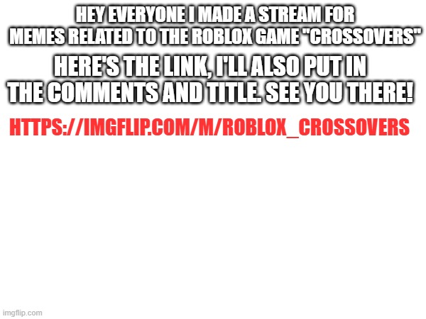https://imgflip.com/m/Roblox_Crossovers | HEY EVERYONE I MADE A STREAM FOR MEMES RELATED TO THE ROBLOX GAME "CROSSOVERS"; HERE'S THE LINK, I'LL ALSO PUT IN THE COMMENTS AND TITLE. SEE YOU THERE! HTTPS://IMGFLIP.COM/M/ROBLOX_CROSSOVERS | image tagged in roblox | made w/ Imgflip meme maker
