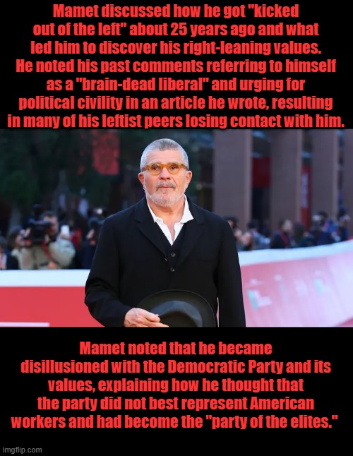 "I discovered my conservative beliefs because I discovered everything I thought and believed about the Dem. P was false" he said | Mamet discussed how he got "kicked out of the left" about 25 years ago and what led him to discover his right-leaning values. He noted his past comments referring to himself as a "brain-dead liberal" and urging for political civility in an article he wrote, resulting in many of his leftist peers losing contact with him. Mamet noted that he became disillusioned with the Democratic Party and its values, explaining how he thought that the party did not best represent American workers and had become the "party of the elites." | made w/ Imgflip meme maker