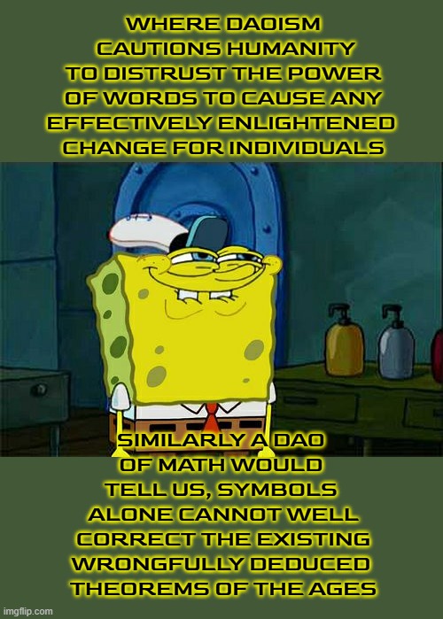 our challenge was flawed by our rekiance on vestigaes of Cantorian Maxims | WHERE DAOISM
 CAUTIONS HUMANITY
 TO DISTRUST THE POWER 
OF WORDS TO CAUSE ANY
EFFECTIVELY ENLIGHTENED 
CHANGE FOR INDIVIDUALS; SIMILARLY A DAO 
OF MATH WOULD 
TELL US, SYMBOLS 
ALONE CANNOT WELL
 CORRECT THE EXISTING 
WRONGFULLY DEDUCED 
THEOREMS OF THE AGES | image tagged in memes,don't you squidward | made w/ Imgflip meme maker