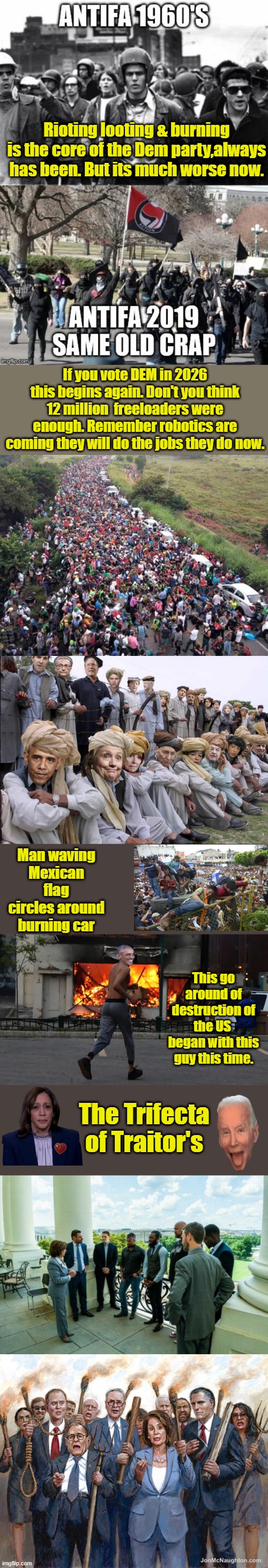 Rioting looting & burning is the core of the Dem party,always has been. But its much worse now. If you vote DEM in 2026 this begins again. Don't you think 12 million  freeloaders were enough. Remember robotics are coming they will do the jobs they do now. Man waving Mexican flag circles around burning car; This go around of destruction of the US  began with this guy this time. The Trifecta of Traitor's | made w/ Imgflip meme maker
